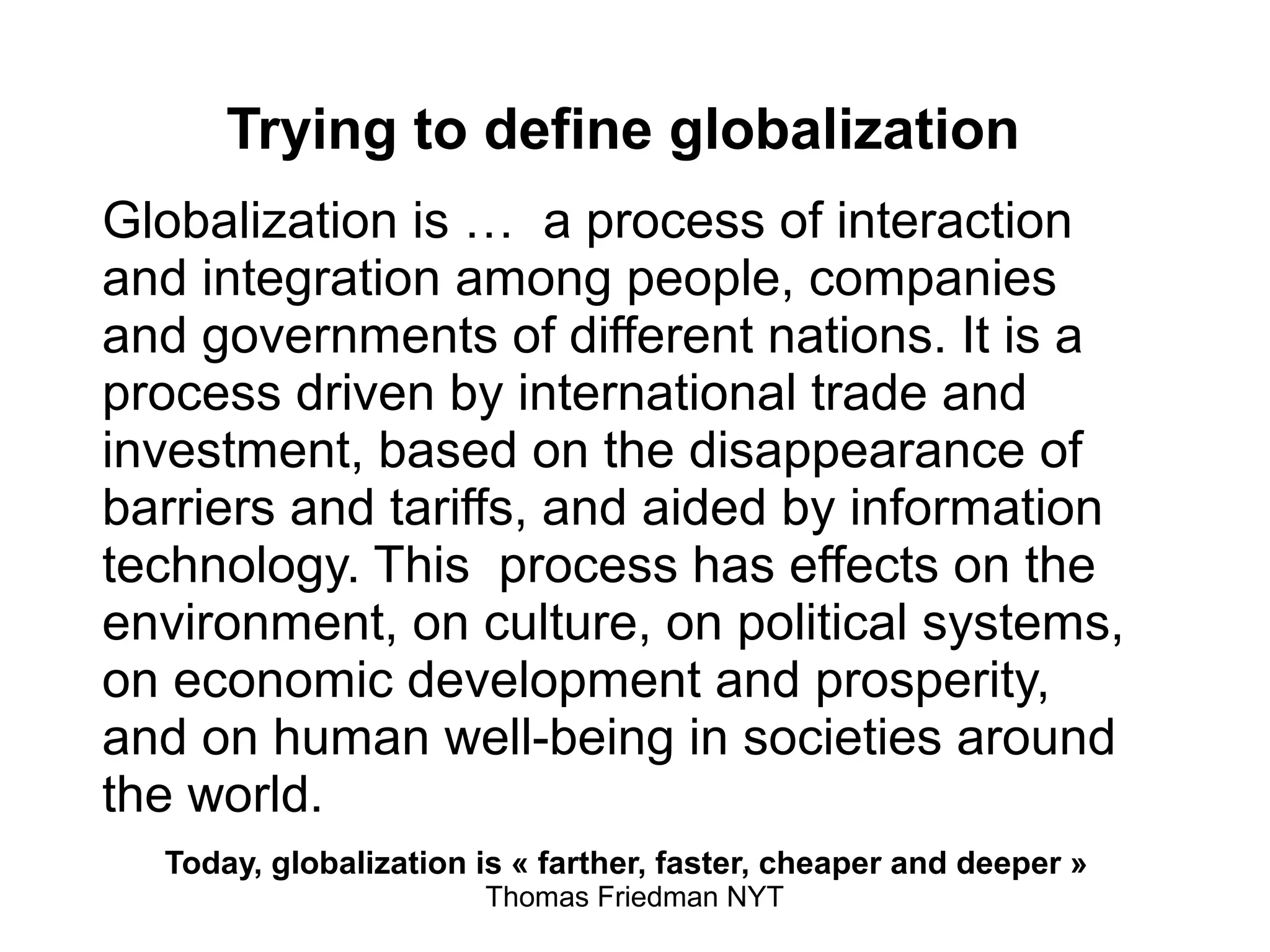 Trying to define globalization
Globalization is … a process of interaction
and integration among people, companies
and governments of different nations. It is a
process driven by international trade and
investment, based on the disappearance of
barriers and tariffs, and aided by information
technology. This process has effects on the
environment, on culture, on political systems,
on economic development and prosperity,
and on human well-being in societies around
the world.
Today, globalization is « farther, faster, cheaper and deeper »
Thomas Friedman NYT
 