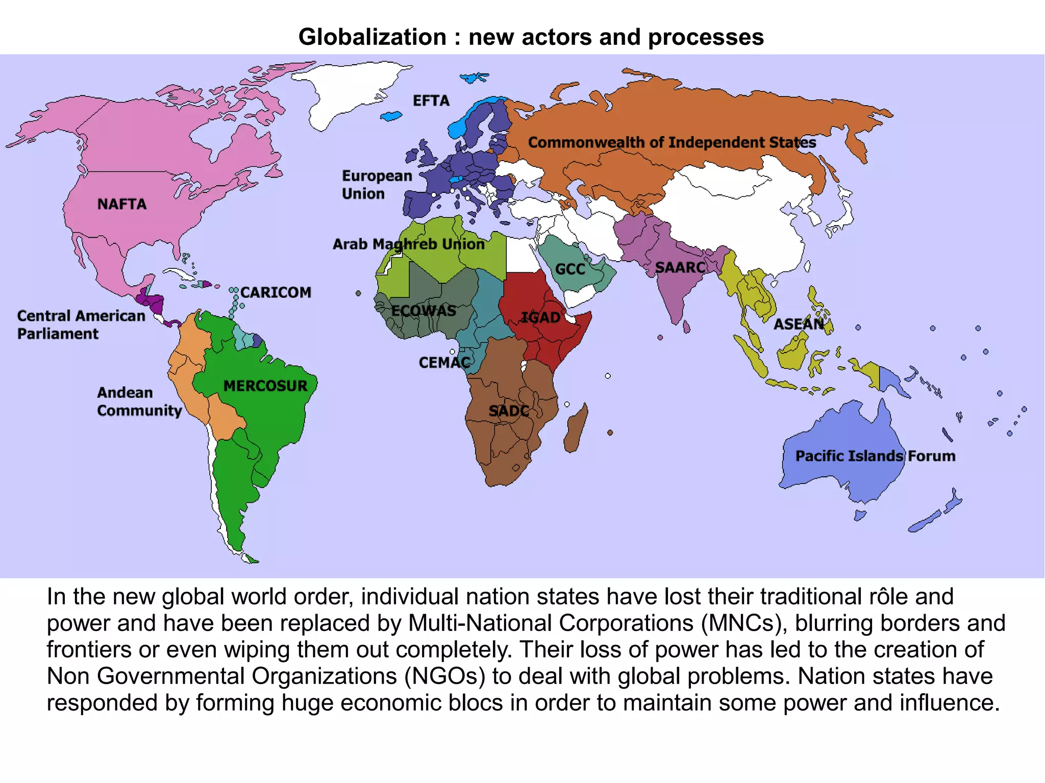 Globalization : new actors and processes
In the new global world order, individual nation states have lost their traditional rôle and
power and have been replaced by Multi-National Corporations (MNCs), blurring borders and
frontiers or even wiping them out completely. Their loss of power has led to the creation of
Non Governmental Organizations (NGOs) to deal with global problems. Nation states have
responded by forming huge economic blocs in order to maintain some power and influence.
 