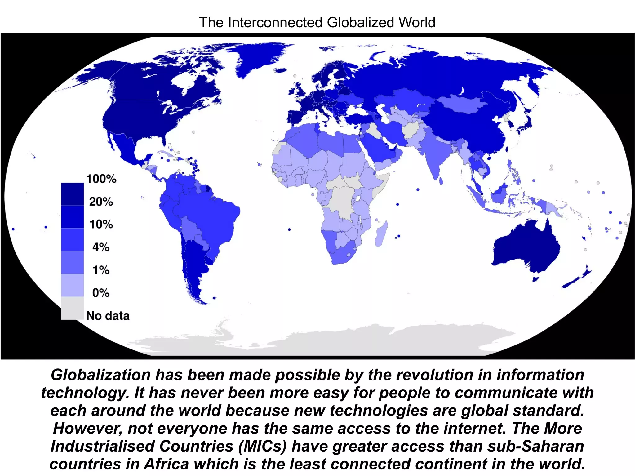 Globalization has been made possible by the revolution in information
technology. It has never been more easy for people to communicate with
each around the world because new technologies are global standard.
However, not everyone has the same access to the internet. The More
Industrialised Countries (MICs) have greater access than sub-Saharan
countries in Africa which is the least connected continent in the world.
The Interconnected Globalized World
 