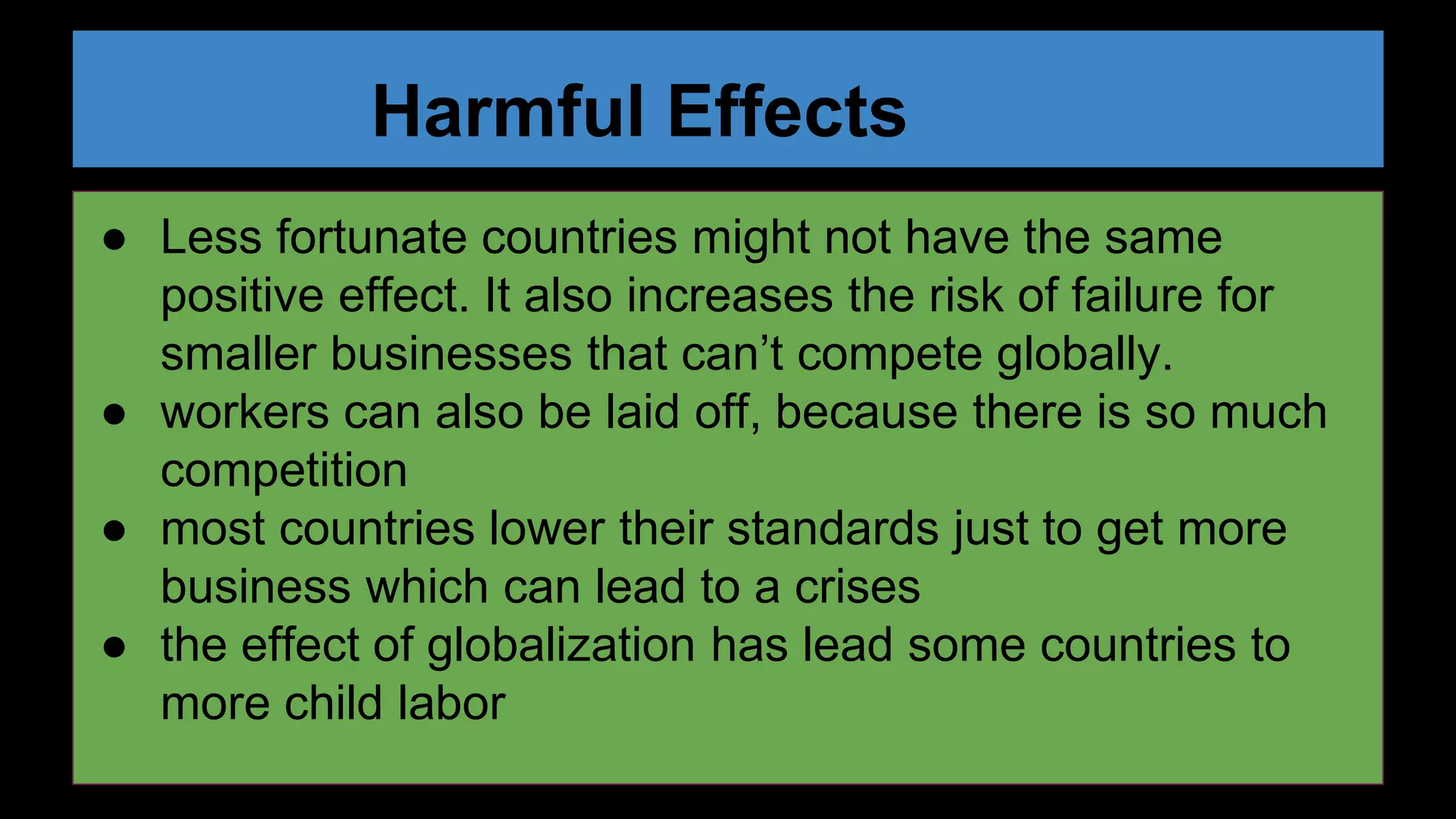Harmful Effects
● Less fortunate countries might not have the same
positive effect. It also increases the risk of failure for
smaller businesses that can’t compete globally.
● workers can also be laid off, because there is so much
competition
● most countries lower their standards just to get more
business which can lead to a crises
● the effect of globalization has lead some countries to
more child labor
 