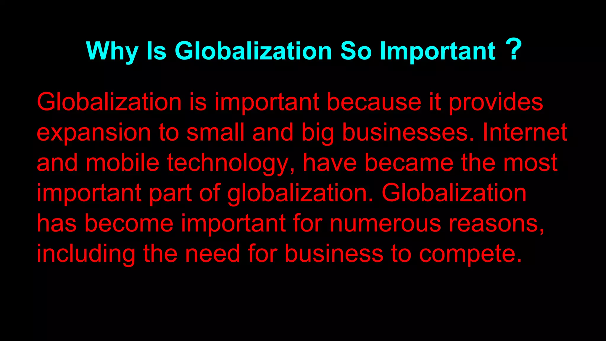 Why Is Globalization So Important ?
Globalization is important because it provides
expansion to small and big businesses. Internet
and mobile technology, have became the most
important part of globalization. Globalization
has become important for numerous reasons,
including the need for business to compete.
 