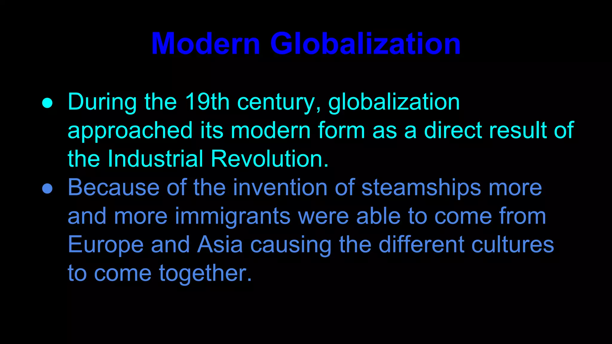 ● During the 19th century, globalization
approached its modern form as a direct result of
the Industrial Revolution.
● Because of the invention of steamships more
and more immigrants were able to come from
Europe and Asia causing the different cultures
to come together.
Modern Globalization
 