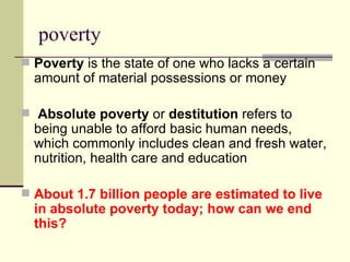 poverty Poverty  is the state of one who lacks a certain amount of material possessions or money Absolute poverty  or  destitution  refers to being unable to afford basic human needs, which commonly includes clean and fresh water, nutrition, health care and education  About 1.7 billion people are estimated to live in absolute poverty today; how can we end this? 