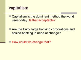 capitalism Capitalism is the dominant method the world uses today.  Is that acceptable? Are the Euro, large banking corporations and casino banking in need of change? How could we change that? 