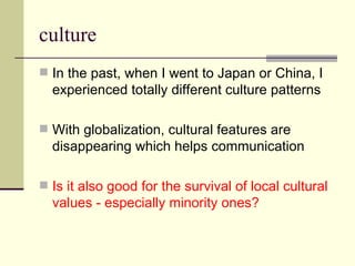 culture In the past, when I went to Japan or China, I experienced totally different culture patterns With globalization, cultural features are disappearing which helps communication Is it also good for the survival of local cultural values - especially minority ones? 
