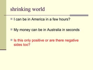 shrinking world I can be in America in a few hours? My money can be in Australia in seconds Is this only positive or are there negative sides too? 