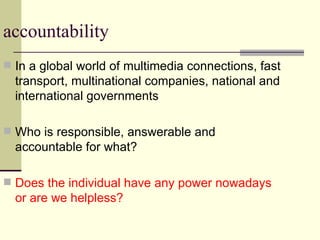 accountability In a global world of multimedia connections, fast transport, multinational companies, national and international governments Who is responsible, answerable and accountable for what? Does the individual have any power nowadays or are we helpless? 