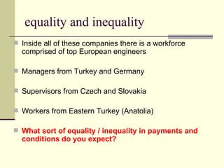 equality and inequality Inside all of these companies there is a workforce comprised of top European engineers Managers from Turkey and Germany Supervisors from Czech and Slovakia Workers from Eastern Turkey (Anatolia) What sort of equality / inequality in payments and conditions do you expect? 