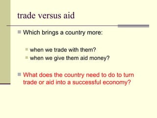 trade versus aid Which brings a country more: when we trade with them? when we give them aid money? What does the country need to do to turn trade or aid into a successful economy? 