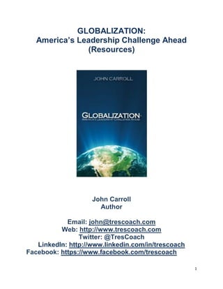 GLOBALIZATION:
   America’s Leadership Challenge Ahead
               (Resources)




                    John Carroll
                      Author

            Email: john@trescoach.com
          Web: http://www.trescoach.com
                Twitter: @TresCoach
   LinkedIn: http://www.linkedin.com/in/trescoach
Facebook: https://www.facebook.com/trescoach

                                                    1
 