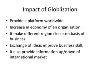 Impact of Globlization
• Provide a platform worldwide
• Increase in economy of an organization.
• It make different region closer on basis of
business
• Exchange of ideas improve business skill.
• It also provide information up/down of
international market
 