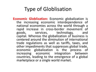 Type of Globlisation
Economic Globlization: Economic globalization is
the increasing economic interdependence of
national economies across the world through a
rapid increase in cross-border movement of
goods, services, technology, and
capital. Whereas the globalization of business is
centered around the diminution of international
trade regulations as well as tariffs, taxes, and
other impediments that suppresses global trade,
economic globalization is the process of
increasing economic integration between
countries, leading to the emergence of a global
marketplace or a single world market.
 