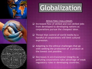 RESULTING CHALLENGES
 Increased flow of skilled and non-skilled jobs
  from developed to developing nations as
  corporations pursue the cheapest labor.

 Threat that control of world media by a
  handful of corporations will limit cultural
  expression.

 Adapting to the ethical challenges that go
  with seeking the production of a product at
  the lowest cost possible.

 Decreases in environmental integrity as
  polluting corporations take advantage of weak
  regulatory rules in developing countries.
 