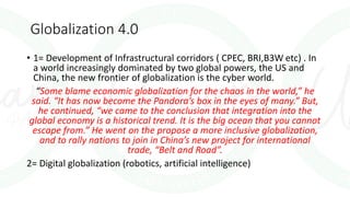 Globalization 4.0
• 1= Development of Infrastructural corridors ( CPEC, BRI,B3W etc) . In
a world increasingly dominated by two global powers, the US and
China, the new frontier of globalization is the cyber world.
“Some blame economic globalization for the chaos in the world,” he
said. “It has now become the Pandora’s box in the eyes of many.” But,
he continued, “we came to the conclusion that integration into the
global economy is a historical trend. It is the big ocean that you cannot
escape from.” He went on the propose a more inclusive globalization,
and to rally nations to join in China’s new project for international
trade, “Belt and Road”.
2= Digital globalization (robotics, artificial intelligence)
 