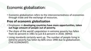 Economic globalization:
• Economic globalization refers to the interconnectedness of economies
through trade and the exchange of resources.
Pros of economic globalization
• Employees in developing countries have more opportunities, taken
out huge amount of people out of poverty.
• The share of the world's population in extreme poverty has fallen
from 42 percent in 1981 to just 8.6 percent in 2018. (WHO)
• Living standards certainly went up. The number of people living in
extreme poverty has fallen by 60% since 1990 due to globalization.
(THE ECONOMIST)
 