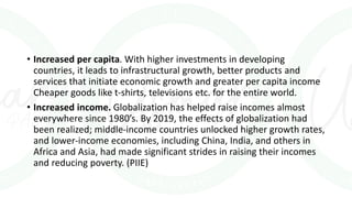 • Increased per capita. With higher investments in developing
countries, it leads to infrastructural growth, better products and
services that initiate economic growth and greater per capita income
Cheaper goods like t-shirts, televisions etc. for the entire world.
• Increased income. Globalization has helped raise incomes almost
everywhere since 1980’s. By 2019, the effects of globalization had
been realized; middle-income countries unlocked higher growth rates,
and lower-income economies, including China, India, and others in
Africa and Asia, had made significant strides in raising their incomes
and reducing poverty. (PIIE)
 