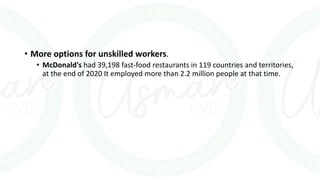 • More options for unskilled workers.
• McDonald's had 39,198 fast-food restaurants in 119 countries and territories,
at the end of 2020 It employed more than 2.2 million people at that time.
 
