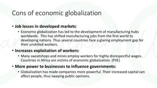 Cons of economic globalization
• Job losses in developed markets:
• Economic globalization has led to the development of manufacturing hubs
worldwide. This has shifted manufacturing jobs from the first world to
developing nations. Thus several countries face a glaring employment gap for
their unskilled workers.
• Increases exploitation of workers:
• Many sweatshops and mines employ workers for highly disrespectful wages.
Countries in Africa are victims of economic globalization. (PIIE)
• More power to businesses to influence governments:
• Globalization has made companies more powerful. Their increased capital can
affect people, thus swaying public opinions.
 