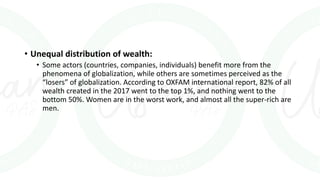 • Unequal distribution of wealth:
• Some actors (countries, companies, individuals) benefit more from the
phenomena of globalization, while others are sometimes perceived as the
“losers” of globalization. According to OXFAM international report, 82% of all
wealth created in the 2017 went to the top 1%, and nothing went to the
bottom 50%. Women are in the worst work, and almost all the super-rich are
men.
 