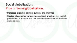 Social globalization:
Pros of Social globalization:
• Increased exposure to more cultures and lifestyles
• Starts a dialogue for various international problems e.g, capital
punishment is immoral and that women should have all the same
rights as men.
 
