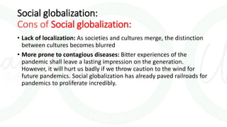 Social globalization:
Cons of Social globalization:
• Lack of localization: As societies and cultures merge, the distinction
between cultures becomes blurred
• More prone to contagious diseases: Bitter experiences of the
pandemic shall leave a lasting impression on the generation.
However, it will hurt us badly if we throw caution to the wind for
future pandemics. Social globalization has already paved railroads for
pandemics to proliferate incredibly.
 