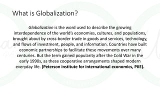 What is Globalization?
Globalization is the word used to describe the growing
interdependence of the world’s economies, cultures, and populations,
brought about by cross-border trade in goods and services, technology,
and flows of investment, people, and information. Countries have built
economic partnerships to facilitate these movements over many
centuries. But the term gained popularity after the Cold War in the
early 1990s, as these cooperative arrangements shaped modern
everyday life. (Peterson institute for international economics, PIIE).
 