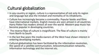 Cultural globalization
• In any country or region, culture is a representative of not only its region
and language but also the mindset and mentality of its inhabitants.
• Culture has increasingly become a commodity. Popular books and films
have international markets. English movies are seen almost in all countries.
Harry Potter has readers almost all over the world. Western pop music has
become popular in developing countries.
• The reverse flow of culture is insignificant. The flow of culture is mainly
from North to South.
• In the last few years the media owners of the West have shown interest in
entering developing markets.
• Cultural globalization has been facilitated by the information revolution,
the speed of a satellite communication, telecommunication networks,
information technology and the internet etc.
 