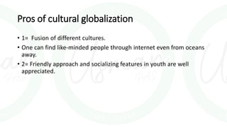 Pros of cultural globalization
• 1= Fusion of different cultures.
• One can find like-minded people through internet even from oceans
away.
• 2= Friendly approach and socializing features in youth are well
appreciated.
 