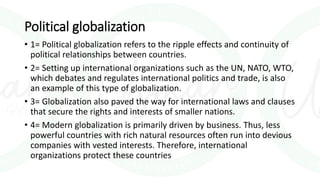 Political globalization
• 1= Political globalization refers to the ripple effects and continuity of
political relationships between countries.
• 2= Setting up international organizations such as the UN, NATO, WTO,
which debates and regulates international politics and trade, is also
an example of this type of globalization.
• 3= Globalization also paved the way for international laws and clauses
that secure the rights and interests of smaller nations.
• 4= Modern globalization is primarily driven by business. Thus, less
powerful countries with rich natural resources often run into devious
companies with vested interests. Therefore, international
organizations protect these countries
 