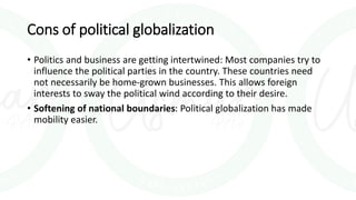 Cons of political globalization
• Politics and business are getting intertwined: Most companies try to
influence the political parties in the country. These countries need
not necessarily be home-grown businesses. This allows foreign
interests to sway the political wind according to their desire.
• Softening of national boundaries: Political globalization has made
mobility easier.
 