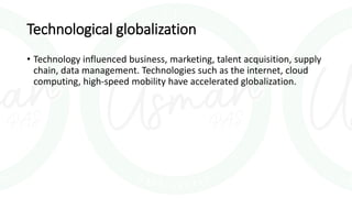 Technological globalization
• Technology influenced business, marketing, talent acquisition, supply
chain, data management. Technologies such as the internet, cloud
computing, high-speed mobility have accelerated globalization.
 