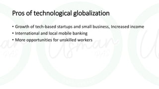 Pros of technological globalization
• Growth of tech-based startups and small business, Increased income
• International and local mobile banking
• More opportunities for unskilled workers
 