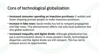 Cons of technological globalization
• Increased consumer spending on impulsive purchases: E-wallets and
faster shipping prompt people to make impulsive purchases.
• Increase in fake news: Social media has led to rampant propaganda
and fake news. Thai phenomenon affects not only local audiences but
also global audiences
• Increased inequality and digital divide: Although globalization has
put a communication device in many people's hands, technological
disparities and the digital divide are still rampant. This has led to
unequal access to opportunities
 
