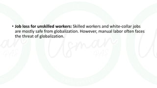 • Job loss for unskilled workers: Skilled workers and white-collar jobs
are mostly safe from globalization. However, manual labor often faces
the threat of globalization.
 