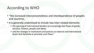 According to WHO
• ‘‘the increased interconnectedness and interdependence of peoples
and countries.
• It is generally understood to include two inter-related elements:
• the opening of international borders to increasingly fast flows of goods,
services, finance, people and ideas;
• and the changes in institutions and policies at national and international
levels that facilitate or promote such flows.”
 