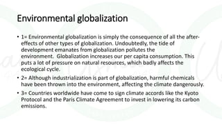 Environmental globalization
• 1= Environmental globalization is simply the consequence of all the after-
effects of other types of globalization. Undoubtedly, the tide of
development emanates from globalization pollutes the
environment. Globalization increases our per capita consumption. This
puts a lot of pressure on natural resources, which badly affects the
ecological cycle.
• 2= Although industrialization is part of globalization, harmful chemicals
have been thrown into the environment, affecting the climate dangerously.
• 3= Countries worldwide have come to sign climate accords like the Kyoto
Protocol and the Paris Climate Agreement to invest in lowering its carbon
emissions.
 