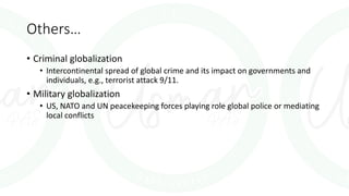 Others…
• Criminal globalization
• Intercontinental spread of global crime and its impact on governments and
individuals, e.g., terrorist attack 9/11.
• Military globalization
• US, NATO and UN peacekeeping forces playing role global police or mediating
local conflicts
 
