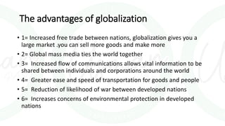 The advantages of globalization
• 1= Increased free trade between nations, globalization gives you a
large market .you can sell more goods and make more
• 2= Global mass media ties the world together
• 3= Increased flow of communications allows vital information to be
shared between individuals and corporations around the world
• 4= Greater ease and speed of transportation for goods and people
• 5= Reduction of likelihood of war between developed nations
• 6= Increases concerns of environmental protection in developed
nations
 