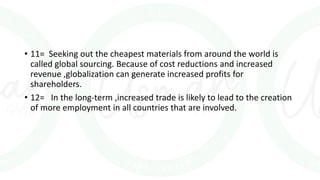 • 11= Seeking out the cheapest materials from around the world is
called global sourcing. Because of cost reductions and increased
revenue ,globalization can generate increased profits for
shareholders.
• 12= In the long-term ,increased trade is likely to lead to the creation
of more employment in all countries that are involved.
 