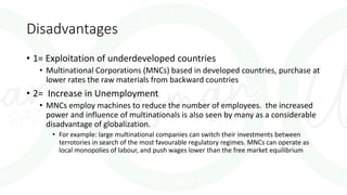 Disadvantages
• 1= Exploitation of underdeveloped countries
• Multinational Corporations (MNCs) based in developed countries, purchase at
lower rates the raw materials from backward countries
• 2= Increase in Unemployment
• MNCs employ machines to reduce the number of employees. the increased
power and influence of multinationals is also seen by many as a considerable
disadvantage of globalization.
• For example: large multinational companies can switch their investments between
terrotories in search of the most favourable regulatory regimes. MNCs can operate as
local monopolies of labour, and push wages lower than the free market equilibrium
 