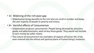 • 3= Widening of the rich-poor gap
• Globalization brings benefits to the rich who are small in number and keeps
the vast majority of people in poverty and misery.
• 4= Harmful effects of Consumerism
• Globalization produces consumerism. People being attracted by attractive
goods and advertisements, want to buy these goods. They would not hesitate
to earn money by unfair means
• The culture of consumerism has overtaken all aspects of human life; it has
even entered into the ethical and spiritual plane of human being’s existence.
 