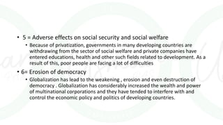 • 5 = Adverse effects on social security and social welfare
• Because of privatization, governments in many developing countries are
withdrawing from the sector of social welfare and private companies have
entered educations, health and other such fields related to development. As a
result of this, poor people are facing a lot of difficulties
• 6= Erosion of democracy
• Globalization has lead to the weakening , erosion and even destruction of
democracy . Globalization has considerably increased the wealth and power
of multinational corporations and they have tended to interfere with and
control the economic policy and politics of developing countries.
 