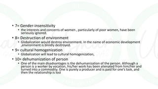 • 7= Gender-insensitivity
• the interests and concerns of women , particularly of poor women, have been
seriously ignored.
• 8= Destruction of environment
• Globalization would destroy environment. In the name of economic development
,environment is blindly destroyed.
• 9= cultural homogenization
• Globalization will lead to cultural homogenization,
• 10= dehumanization of person
• One of the main disadvantages is the dehumanization of the person. Although a
person is a worker by vocation, his/her work has been alienated from him/her and
turned into a commodity. One is purely a producer and is paid for one’s task, and
then the relationship is lost
 