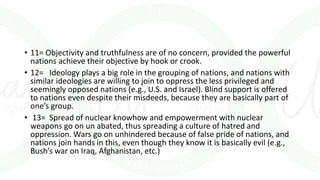 • 11= Objectivity and truthfulness are of no concern, provided the powerful
nations achieve their objective by hook or crook.
• 12= Ideology plays a big role in the grouping of nations, and nations with
similar ideologies are willing to join to oppress the less privileged and
seemingly opposed nations (e.g., U.S. and Israel). Blind support is offered
to nations even despite their misdeeds, because they are basically part of
one’s group.
• 13= Spread of nuclear knowhow and empowerment with nuclear
weapons go on un abated, thus spreading a culture of hatred and
oppression. Wars go on unhindered because of false pride of nations, and
nations join hands in this, even though they know it is basically evil (e.g.,
Bush’s war on Iraq, Afghanistan, etc.)
 