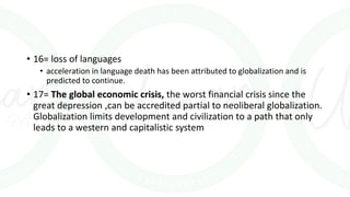 • 16= loss of languages
• acceleration in language death has been attributed to globalization and is
predicted to continue.
• 17= The global economic crisis, the worst financial crisis since the
great depression ,can be accredited partial to neoliberal globalization.
Globalization limits development and civilization to a path that only
leads to a western and capitalistic system
 