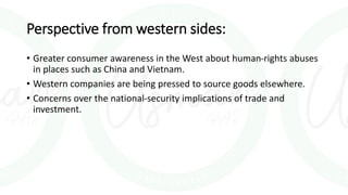 Perspective from western sides:
• Greater consumer awareness in the West about human-rights abuses
in places such as China and Vietnam.
• Western companies are being pressed to source goods elsewhere.
• Concerns over the national-security implications of trade and
investment.
 