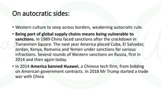 On autocratic sides:
• Western culture to seep across borders, weakening autocratic rule.
• Being part of global supply chains means being vulnerable to
sanctions. In 1989 China faced sanctions after the crackdown in
Tiananmen Square. The next year America placed Cuba, El Salvador,
Jordan, Kenya, Romania and Yemen under sanctions for various
infractions. Several rounds of Western sanctions on Russia, first in
2014 and then again today.
• In 2014 America banned Huawei, a Chinese tech firm, from bidding
on American government contracts. In 2018 Mr Trump started a trade
war with China
 