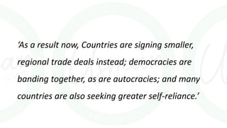 ‘As a result now, Countries are signing smaller,
regional trade deals instead; democracies are
banding together, as are autocracies; and many
countries are also seeking greater self-reliance.’
 