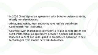 • In 2020 China signed an agreement with 14 other Asian countries,
mostly non-democracies.
• Africa, meanwhile, most countries have ratified the African
Continental Free Trade Area.
• Countries with shared political systems are also coming closer. The
CORE Partnership, an agreement between America and Japan,
launched in 2021 and is designed to promote co-operation in new
technologies from mobile networks to biotech.
 