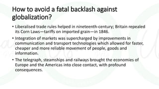 How to avoid a fatal backlash against
globalization?
• Liberalised trade rules helped in nineteenth-century; Britain repealed
its Corn Laws—tariffs on imported grain—in 1846.
• Integration of markets was supercharged by improvements in
communication and transport technologies which allowed for faster,
cheaper and more reliable movement of people, goods and
information.
• The telegraph, steamships and railways brought the economies of
Europe and the Americas into close contact, with profound
consequences.
 